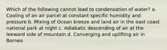 Which of the following cannot lead to condensation of water? a. Cooling of an air parcel at constant specific humidity and pressure b. Mixing of Ocean breeze and land air in the east coast national park at night c. Adiabatic descending of air at the leeward side of mountain d. Converging and uplifting air in Borneo