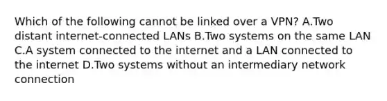 Which of the following cannot be linked over a VPN? A.Two distant internet-connected LANs B.Two systems on the same LAN C.A system connected to the internet and a LAN connected to the internet D.Two systems without an intermediary network connection