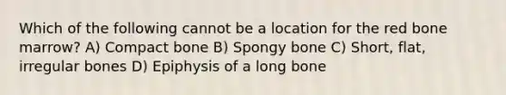 Which of the following cannot be a location for the red bone marrow? A) Compact bone B) Spongy bone C) Short, flat, irregular bones D) Epiphysis of a long bone