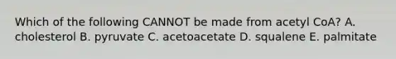 Which of the following CANNOT be made from acetyl CoA? A. cholesterol B. pyruvate C. acetoacetate D. squalene E. palmitate