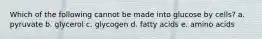 Which of the following cannot be made into glucose by cells? a. pyruvate b. glycerol c. glycogen d. fatty acids e. amino acids