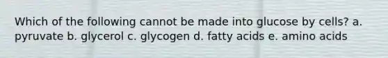 Which of the following cannot be made into glucose by cells? a. pyruvate b. glycerol c. glycogen d. fatty acids e. amino acids