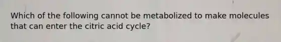 Which of the following cannot be metabolized to make molecules that can enter the citric acid cycle?