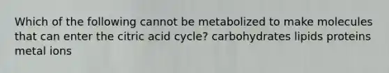 Which of the following cannot be metabolized to make molecules that can enter the citric acid cycle? carbohydrates lipids proteins metal ions