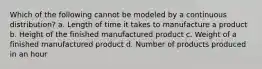 Which of the following cannot be modeled by a continuous distribution? a. Length of time it takes to manufacture a product b. Height of the finished manufactured product c. Weight of a finished manufactured product d. Number of products produced in an hour