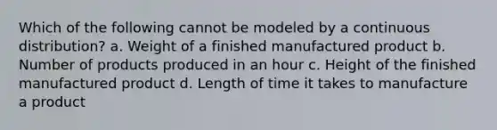 Which of the following cannot be modeled by a continuous distribution? a. Weight of a finished manufactured product b. Number of products produced in an hour c. Height of the finished manufactured product d. Length of time it takes to manufacture a product