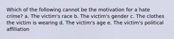 Which of the following cannot be the motivation for a hate crime? a. The victim's race b. The victim's gender c. The clothes the victim is wearing d. The victim's age e. The victim's political affiliation