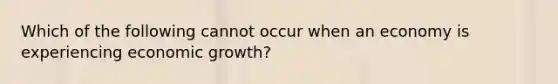 Which of the following cannot occur when an economy is experiencing economic growth?