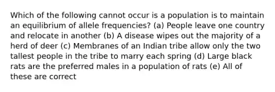 Which of the following cannot occur is a population is to maintain an equilibrium of allele frequencies? (a) People leave one country and relocate in another (b) A disease wipes out the majority of a herd of deer (c) Membranes of an Indian tribe allow only the two tallest people in the tribe to marry each spring (d) Large black rats are the preferred males in a population of rats (e) All of these are correct