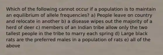 Which of the following cannot occur if a population is to maintain an equilibrium of allele frequencies? a) People leave on country and relocate in another b) a disease wipes out the majority of a herd of deer c) members of an Indian tribe allow only the two tallest people in the tribe to marry each spring d) Large black rats are the preferred males in a population of rats e) all of the above