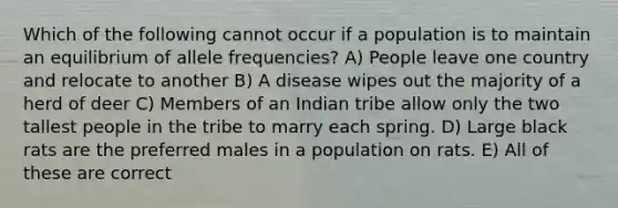 Which of the following cannot occur if a population is to maintain an equilibrium of allele frequencies? A) People leave one country and relocate to another B) A disease wipes out the majority of a herd of deer C) Members of an Indian tribe allow only the two tallest people in the tribe to marry each spring. D) Large black rats are the preferred males in a population on rats. E) All of these are correct