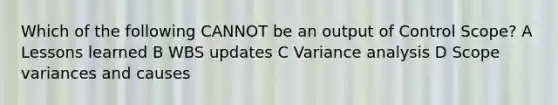 Which of the following CANNOT be an output of Control Scope? A Lessons learned B WBS updates C Variance analysis D Scope variances and causes