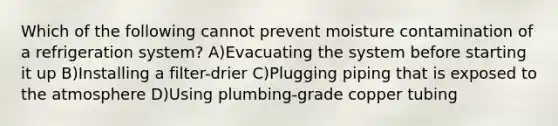 Which of the following cannot prevent moisture contamination of a refrigeration system? A)Evacuating the system before starting it up B)Installing a filter-drier C)Plugging piping that is exposed to the atmosphere D)Using plumbing-grade copper tubing