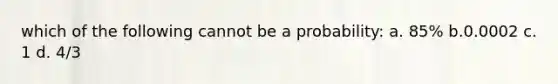 which of the following cannot be a probability: a. 85% b.0.0002 c. 1 d. 4/3