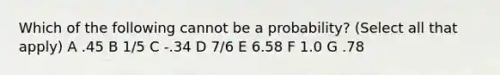 Which of the following cannot be a probability? (Select all that apply) A .45 B 1/5 C -.34 D 7/6 E 6.58 F 1.0 G .78