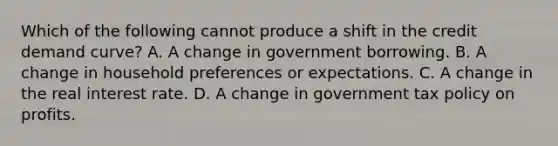 Which of the following cannot produce a shift in the credit demand curve? A. A change in government borrowing. B. A change in household preferences or expectations. C. A change in the real interest rate. D. A change in government tax policy on profits.