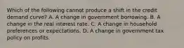 Which of the following cannot produce a shift in the credit demand ​curve? A. A change in government borrowing. B. A change in the real interest rate. C. A change in household preferences or expectations. D. A change in government tax policy on profits.