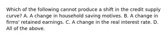 Which of the following cannot produce a shift in the credit supply ​curve? A. A change in household saving motives. B. A change in firms' retained earnings. C. A change in the real interest rate. D. All of the above.