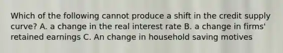 Which of the following cannot produce a shift in the credit supply curve? A. a change in the real interest rate B. a change in firms' retained earnings C. An change in household saving motives