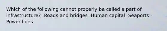 Which of the following cannot properly be called a part of infrastructure? -Roads and bridges -Human capital -Seaports -Power lines