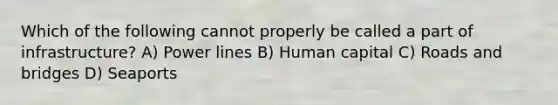 Which of the following cannot properly be called a part of infrastructure? A) Power lines B) Human capital C) Roads and bridges D) Seaports