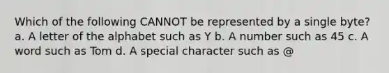 Which of the following CANNOT be represented by a single byte? a. A letter of the alphabet such as Y b. A number such as 45 c. A word such as Tom d. A special character such as @