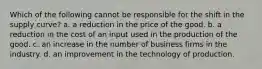 Which of the following cannot be responsible for the shift in the supply curve? a. a reduction in the price of the good. b. a reduction in the cost of an input used in the production of the good. c. an increase in the number of business firms in the industry. d. an improvement in the technology of production.