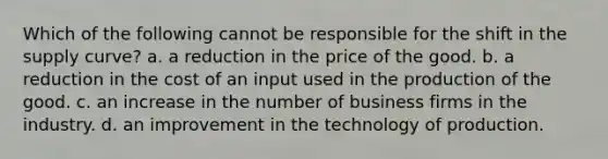 Which of the following cannot be responsible for the shift in the supply curve? a. a reduction in the price of the good. b. a reduction in the cost of an input used in the production of the good. c. an increase in the number of business firms in the industry. d. an improvement in the technology of production.