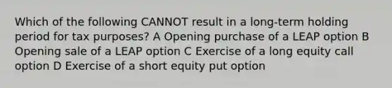 Which of the following CANNOT result in a long-term holding period for tax purposes? A Opening purchase of a LEAP option B Opening sale of a LEAP option C Exercise of a long equity call option D Exercise of a short equity put option