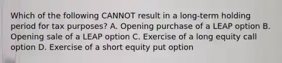 Which of the following CANNOT result in a long-term holding period for tax purposes? A. Opening purchase of a LEAP option B. Opening sale of a LEAP option C. Exercise of a long equity call option D. Exercise of a short equity put option