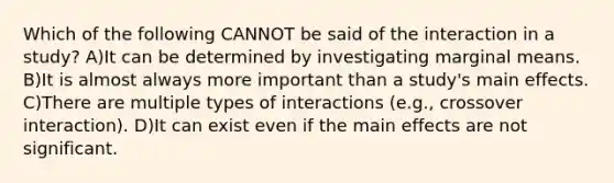 Which of the following CANNOT be said of the interaction in a study? A)It can be determined by investigating marginal means. B)It is almost always more important than a study's main effects. C)There are multiple types of interactions (e.g., crossover interaction). D)It can exist even if the main effects are not significant.