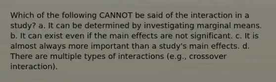 Which of the following CANNOT be said of the interaction in a study? a. It can be determined by investigating marginal means. b. It can exist even if the main effects are not significant. c. It is almost always more important than a study's main effects. d. There are multiple types of interactions (e.g., crossover interaction).