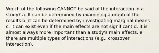 Which of the following CANNOT be said of the interaction in a study? a. It can be determined by examining a graph of the results b. it can be determined by investigating marginal means c. It can exist even if the main effects are not significant d. it is almost always more important than a study's main effects. e. there are multiple types of interactions (e.g., crossover interaction).