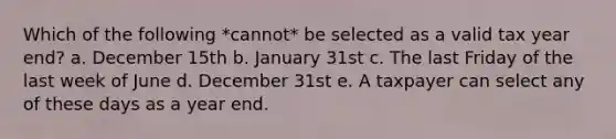 Which of the following *cannot* be selected as a valid tax year end? a. December 15th b. January 31st c. The last Friday of the last week of June d. December 31st e. A taxpayer can select any of these days as a year end.