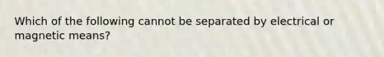 Which of the following cannot be separated by electrical or magnetic means?