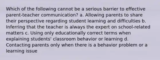 Which of the following cannot be a serious barrier to effective parent-teacher communication? a. Allowing parents to share their perspective regarding student learning and difficulties b. Inferring that the teacher is always the expert on school-related matters c. Using only educationally correct terms when explaining students' classroom behavior or learning d. Contacting parents only when there is a behavior problem or a learning issue