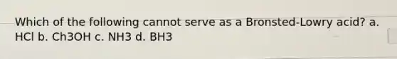 Which of the following cannot serve as a Bronsted-Lowry acid? a. HCl b. Ch3OH c. NH3 d. BH3
