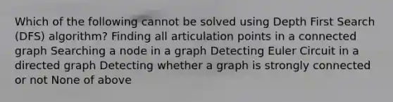 Which of the following cannot be solved using Depth First Search (DFS) algorithm? Finding all articulation points in a connected graph Searching a node in a graph Detecting Euler Circuit in a directed graph Detecting whether a graph is strongly connected or not None of above