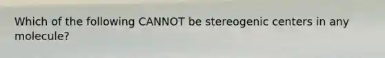 Which of the following CANNOT be stereogenic centers in any molecule?