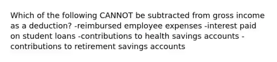 Which of the following CANNOT be subtracted from gross income as a deduction? -reimbursed employee expenses -interest paid on student loans -contributions to health savings accounts -contributions to retirement savings accounts