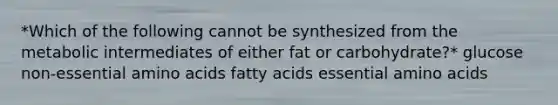 *Which of the following cannot be synthesized from the metabolic intermediates of either fat or carbohydrate?* glucose non-essential amino acids fatty acids essential amino acids