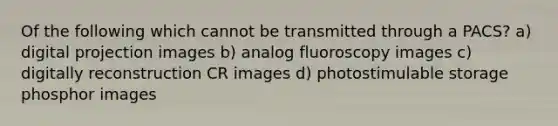 Of the following which cannot be transmitted through a PACS? a) digital projection images b) analog fluoroscopy images c) digitally reconstruction CR images d) photostimulable storage phosphor images