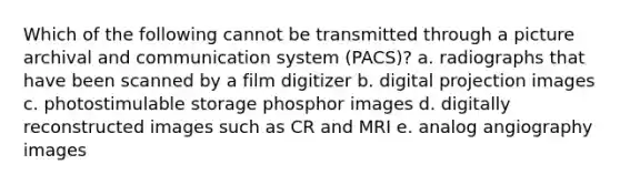 Which of the following cannot be transmitted through a picture archival and communication system (PACS)? a. radiographs that have been scanned by a film digitizer b. digital projection images c. photostimulable storage phosphor images d. digitally reconstructed images such as CR and MRI e. analog angiography images