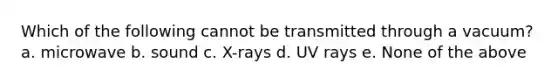 Which of the following cannot be transmitted through a vacuum? a. microwave b. sound c. X-rays d. UV rays e. None of the above