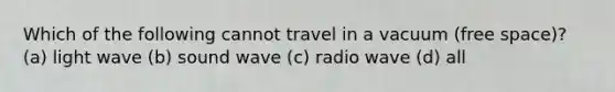 Which of the following cannot travel in a vacuum (free space)? (a) light wave (b) sound wave (c) radio wave (d) all