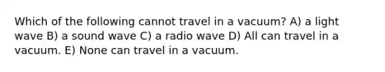 Which of the following cannot travel in a vacuum? A) a light wave B) a sound wave C) a radio wave D) All can travel in a vacuum. E) None can travel in a vacuum.