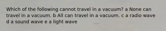 Which of the following cannot travel in a vacuum? a None can travel in a vacuum. b All can travel in a vacuum. c a radio wave d a sound wave e a light wave