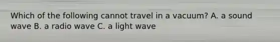 Which of the following cannot travel in a vacuum? A. a sound wave B. a radio wave C. a light wave