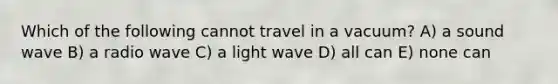 Which of the following cannot travel in a vacuum? A) a sound wave B) a radio wave C) a light wave D) all can E) none can