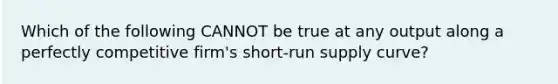 Which of the following CANNOT be true at any output along a perfectly competitive firm's <a href='https://www.questionai.com/knowledge/kpdf81PlVL-short-run-supply' class='anchor-knowledge'>short-run supply</a> curve?